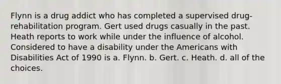 Flynn is a drug addict who has completed a supervised drug-rehabilitation program. Gert used drugs casually in the past. Heath reports to work while under the influence of alcohol. Considered to have a disability under the Americans with Disabilities Act of 1990 is a. Flynn. b. Gert. c. Heath. d. all of the choices.