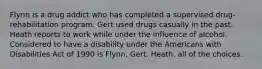 Flynn is a drug addict who has completed a supervised drug-rehabilitation program. Gert used drugs casually in the past. Heath reports to work while under the influence of alcohol. Considered to have a disability under the Americans with Disabilities Act of 1990 is​ ​Flynn. ​Gert. ​Heath. ​all of the choices.