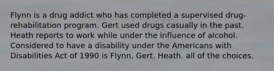 Flynn is a drug addict who has completed a supervised drug-rehabilitation program. Gert used drugs casually in the past. Heath reports to work while under the influence of alcohol. Considered to have a disability under <a href='https://www.questionai.com/knowledge/keiVE7hxWY-the-american' class='anchor-knowledge'>the american</a>s with Disabilities Act of 1990 is​ ​Flynn. ​Gert. ​Heath. ​all of the choices.