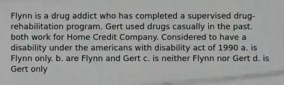 Flynn is a drug addict who has completed a supervised drug-rehabilitation program. Gert used drugs casually in the past. both work for Home Credit Company. Considered to have a disability under the americans with disability act of 1990 a. is Flynn only. b. are Flynn and Gert c. is neither Flynn nor Gert d. is Gert only