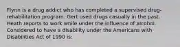 Flynn is a drug addict who has completed a supervised drug-rehabilitation program. Gert used drugs casually in the past. Heath reports to work while under the influence of alcohol. Considered to have a disability under the Americans with Disabilities Act of 1990 is: