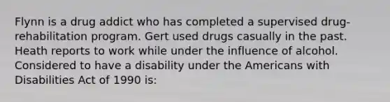 Flynn is a drug addict who has completed a supervised drug-rehabilitation program. Gert used drugs casually in the past. Heath reports to work while under the influence of alcohol. Considered to have a disability under the Americans with Disabilities Act of 1990 is: