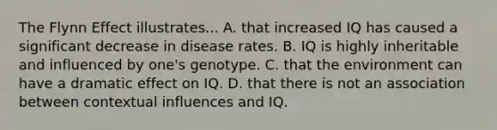 The Flynn Effect illustrates... A. that increased IQ has caused a significant decrease in disease rates. B. IQ is highly inheritable and influenced by one's genotype. C. that the environment can have a dramatic effect on IQ. D. that there is not an association between contextual influences and IQ.