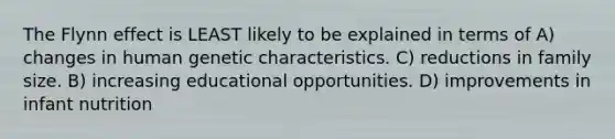 The Flynn effect is LEAST likely to be explained in terms of A) changes in human genetic characteristics. C) reductions in family size. B) increasing educational opportunities. D) improvements in infant nutrition