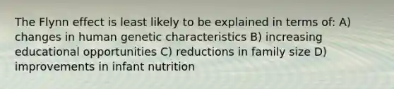 The Flynn effect is least likely to be explained in terms of: A) changes in human genetic characteristics B) increasing educational opportunities C) reductions in family size D) improvements in infant nutrition