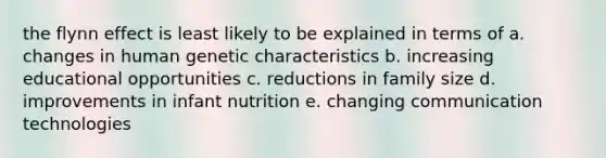 the flynn effect is least likely to be explained in terms of a. changes in human genetic characteristics b. increasing educational opportunities c. reductions in family size d. improvements in infant nutrition e. changing communication technologies