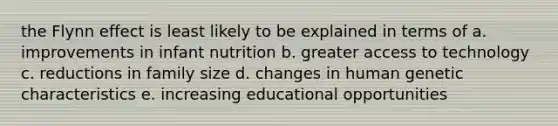 the Flynn effect is least likely to be explained in terms of a. improvements in infant nutrition b. greater access to technology c. reductions in family size d. changes in human genetic characteristics e. increasing educational opportunities