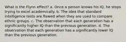 What is the Flynn effect? a. Once a person knows his IQ, he stops trying to excel academically. b. The idea that standard intelligence tests are flawed when they are used to compare ethnic groups. c. The observation that each generation has a significantly higher IQ than the previous generation. d. The observation that each generation has a significantly lower IQ than the previous generation.