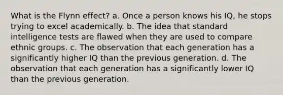 What is the Flynn effect? a. Once a person knows his IQ, he stops trying to excel academically. b. The idea that standard intelligence tests are flawed when they are used to compare ethnic groups. c. The observation that each generation has a significantly higher IQ than the previous generation. d. The observation that each generation has a significantly lower IQ than the previous generation.