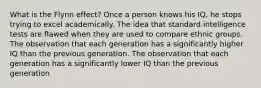 What is the Flynn effect? Once a person knows his IQ, he stops trying to excel academically. The idea that standard intelligence tests are flawed when they are used to compare ethnic groups. The observation that each generation has a significantly higher IQ than the previous generation. The observation that each generation has a significantly lower IQ than the previous generation