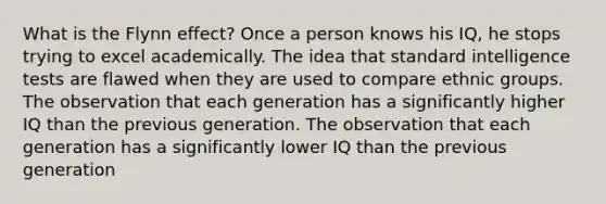 What is the Flynn effect? Once a person knows his IQ, he stops trying to excel academically. The idea that standard intelligence tests are flawed when they are used to compare ethnic groups. The observation that each generation has a significantly higher IQ than the previous generation. The observation that each generation has a significantly lower IQ than the previous generation