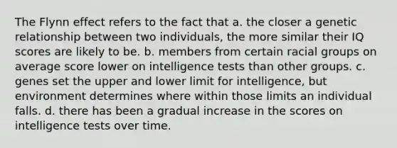 The Flynn effect refers to the fact that a. the closer a genetic relationship between two individuals, the more similar their IQ scores are likely to be. b. members from certain racial groups on average score lower on intelligence tests than other groups. c. genes set the upper and lower limit for intelligence, but environment determines where within those limits an individual falls. d. there has been a gradual increase in the scores on intelligence tests over time.