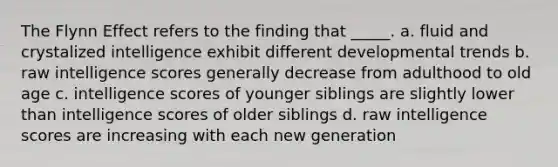 The Flynn Effect refers to the finding that _____. a. fluid and crystalized intelligence exhibit different developmental trends b. raw intelligence scores generally decrease from adulthood to old age c. intelligence scores of younger siblings are slightly lower than intelligence scores of older siblings d. raw intelligence scores are increasing with each new generation