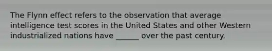 The Flynn effect refers to the observation that average intelligence test scores in the United States and other Western industrialized nations have ______ over the past century.