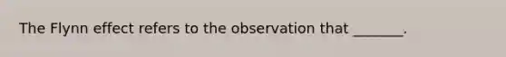 The Flynn effect refers to the observation that _______.