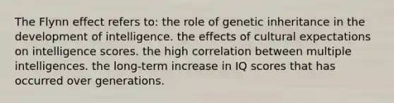 The Flynn effect refers to: the role of genetic inheritance in the development of intelligence. the effects of cultural expectations on intelligence scores. the high correlation between multiple intelligences. the long-term increase in IQ scores that has occurred over generations.