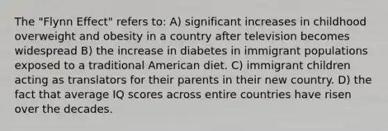 The "Flynn Effect" refers to: A) significant increases in childhood overweight and obesity in a country after television becomes widespread B) the increase in diabetes in immigrant populations exposed to a traditional American diet. C) immigrant children acting as translators for their parents in their new country. D) the fact that average IQ scores across entire countries have risen over the decades.