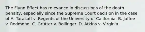 The Flynn Effect has relevance in discussions of the death penalty, especially since the Supreme Court decision in the case of A. Tarasoff v. Regents of the University of California. B. Jaffee v. Redmond. C. Grutter v. Bollinger. D. Atkins v. Virginia. ​