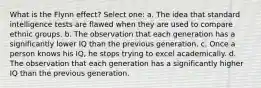 What is the Flynn effect? Select one: a. The idea that standard intelligence tests are flawed when they are used to compare ethnic groups. b. The observation that each generation has a significantly lower IQ than the previous generation. c. Once a person knows his IQ, he stops trying to excel academically. d. The observation that each generation has a significantly higher IQ than the previous generation.