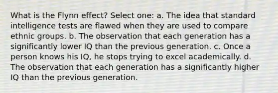 What is the Flynn effect? Select one: a. The idea that standard intelligence tests are flawed when they are used to compare ethnic groups. b. The observation that each generation has a significantly lower IQ than the previous generation. c. Once a person knows his IQ, he stops trying to excel academically. d. The observation that each generation has a significantly higher IQ than the previous generation.