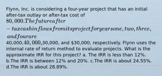 Flynn, Inc. is considering a four-year project that has an initial after-tax outlay or after-tax cost of 80,000. The future after-tax cash inflows from its project for years one, two, three, and four are40,000,40,000,30,000, and 30,000, respectively. Flynn uses the internal rate of return method to evaluate projects. What is the approximate IRR for this project? a. The IRR is less than 12%. b.The IRR is between 12% and 20%. c.The IRR is about 24.55%. d.The IRR is about 28.89%.