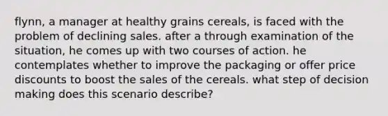 flynn, a manager at healthy grains cereals, is faced with the problem of declining sales. after a through examination of the situation, he comes up with two courses of action. he contemplates whether to improve the packaging or offer price discounts to boost the sales of the cereals. what step of decision making does this scenario describe?