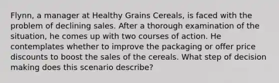 Flynn, a manager at Healthy Grains Cereals, is faced with the problem of declining sales. After a thorough examination of the situation, he comes up with two courses of action. He contemplates whether to improve the packaging or offer price discounts to boost the sales of the cereals. What step of <a href='https://www.questionai.com/knowledge/kuI1pP196d-decision-making' class='anchor-knowledge'>decision making</a> does this scenario describe?