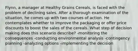 Flynn, a manager at Healthy Grains Cereals, is faced with the problem of declining sales. After a thorough examination of the situation, he comes up with two courses of action. He contemplates whether to improve the packaging or offer price discounts to boost the sales of the cereals. What step of decision making does this scenario describe? -monitoring the consequences -conducting environmental analysis -contingency planning -analyzing options -implementing the decision