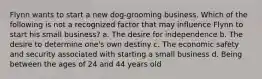 Flynn wants to start a new dog-grooming business. Which of the following is not a recognized factor that may influence Flynn to start his small business? a. The desire for independence b. The desire to determine one's own destiny c. The economic safety and security associated with starting a small business d. Being between the ages of 24 and 44 years old