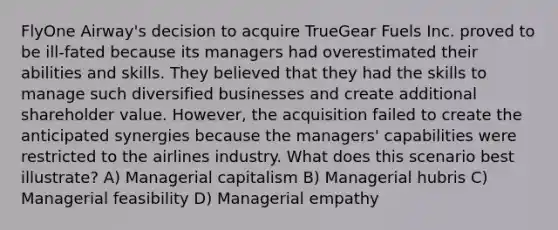 FlyOne Airway's decision to acquire TrueGear Fuels Inc. proved to be ill-fated because its managers had overestimated their abilities and skills. They believed that they had the skills to manage such diversified businesses and create additional shareholder value. However, the acquisition failed to create the anticipated synergies because the managers' capabilities were restricted to the airlines industry. What does this scenario best illustrate? A) Managerial capitalism B) Managerial hubris C) Managerial feasibility D) Managerial empathy