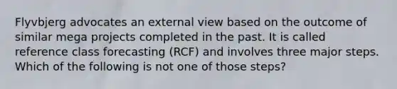 Flyvbjerg advocates an external view based on the outcome of similar mega projects completed in the past. It is called reference class forecasting (RCF) and involves three major steps. Which of the following is not one of those steps?