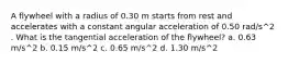 A flywheel with a radius of 0.30 m starts from rest and accelerates with a constant angular acceleration of 0.50 rad/s^2 . What is the tangential acceleration of the flywheel? a. 0.63 m/s^2 b. 0.15 m/s^2 c. 0.65 m/s^2 d. 1.30 m/s^2