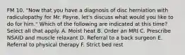 FM 10. "Now that you have a diagnosis of disc herniation with radiculopathy for Mr. Payne, let's discuss what would you like to do for him." Which of the following are indicated at this time? Select all that apply. A. Moist heat B. Order an MRI C. Prescribe NSAID and muscle relaxant D. Referral to a back surgeon E. Referral to physical therapy F. Strict bed rest