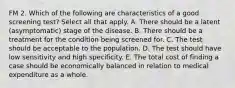 FM 2. Which of the following are characteristics of a good screening test? Select all that apply. A. There should be a latent (asymptomatic) stage of the disease. B. There should be a treatment for the condition being screened for. C. The test should be acceptable to the population. D. The test should have low sensitivity and high specificity. E. The total cost of finding a case should be economically balanced in relation to medical expenditure as a whole.