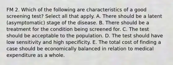 FM 2. Which of the following are characteristics of a good screening test? Select all that apply. A. There should be a latent (asymptomatic) stage of the disease. B. There should be a treatment for the condition being screened for. C. The test should be acceptable to the population. D. The test should have low sensitivity and high specificity. E. The total cost of finding a case should be economically balanced in relation to medical expenditure as a whole.