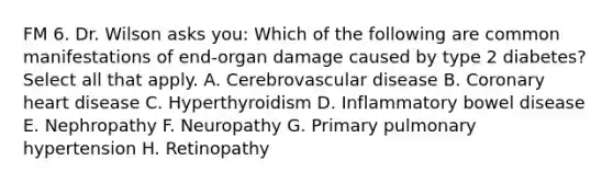 FM 6. Dr. Wilson asks you: Which of the following are common manifestations of end-organ damage caused by type 2 diabetes? Select all that apply. A. Cerebrovascular disease B. Coronary heart disease C. Hyperthyroidism D. Inflammatory bowel disease E. Nephropathy F. Neuropathy G. Primary pulmonary hypertension H. Retinopathy