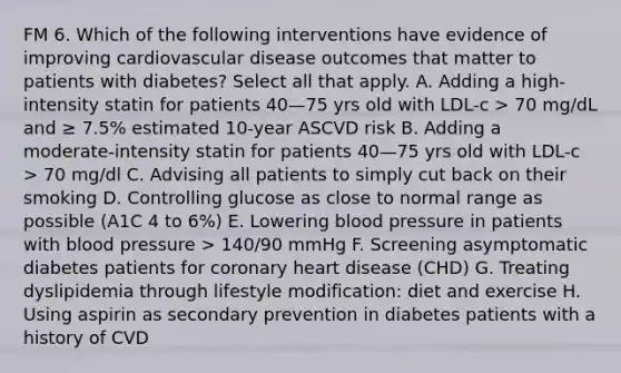 FM 6. Which of the following interventions have evidence of improving cardiovascular disease outcomes that matter to patients with diabetes? Select all that apply. A. Adding a high-intensity statin for patients 40—75 yrs old with LDL-c > 70 mg/dL and ≥ 7.5% estimated 10-year ASCVD risk B. Adding a moderate-intensity statin for patients 40—75 yrs old with LDL-c > 70 mg/dl C. Advising all patients to simply cut back on their smoking D. Controlling glucose as close to normal range as possible (A1C 4 to 6%) E. Lowering blood pressure in patients with blood pressure > 140/90 mmHg F. Screening asymptomatic diabetes patients for coronary heart disease (CHD) G. Treating dyslipidemia through lifestyle modification: diet and exercise H. Using aspirin as secondary prevention in diabetes patients with a history of CVD