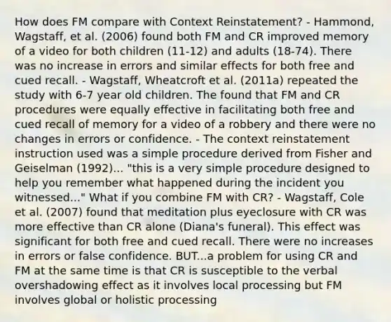 How does FM compare with Context Reinstatement? - Hammond, Wagstaff, et al. (2006) found both FM and CR improved memory of a video for both children (11-12) and adults (18-74). There was no increase in errors and similar effects for both free and cued recall. - Wagstaff, Wheatcroft et al. (2011a) repeated the study with 6-7 year old children. The found that FM and CR procedures were equally effective in facilitating both free and cued recall of memory for a video of a robbery and there were no changes in errors or confidence. - The context reinstatement instruction used was a simple procedure derived from Fisher and Geiselman (1992)... "this is a very simple procedure designed to help you remember what happened during the incident you witnessed..." What if you combine FM with CR? - Wagstaff, Cole et al. (2007) found that meditation plus eyeclosure with CR was more effective than CR alone (Diana's funeral). This effect was significant for both free and cued recall. There were no increases in errors or false confidence. BUT...a problem for using CR and FM at the same time is that CR is susceptible to the verbal overshadowing effect as it involves local processing but FM involves global or holistic processing