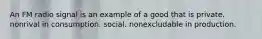 An FM radio signal is an example of a good that is private. nonrival in consumption. social. nonexcludable in production.