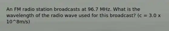 An FM radio station broadcasts at 96.7 MHz. What is the wavelength of the radio wave used for this broadcast? (c = 3.0 x 10^8m/s)