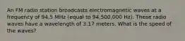 An FM radio station broadcasts electromagnetic waves at a frequency of 94.5 MHz (equal to 94,500,000 Hz). These radio waves have a wavelength of 3.17 meters. What is the speed of the waves?