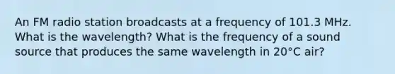 An FM radio station broadcasts at a frequency of 101.3 MHz. What is the wavelength? What is the frequency of a sound source that produces the same wavelength in 20°C air?