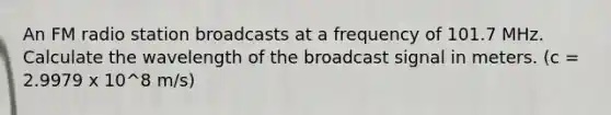 An FM radio station broadcasts at a frequency of 101.7 MHz. Calculate the wavelength of the broadcast signal in meters. (c = 2.9979 x 10^8 m/s)