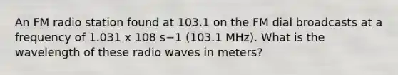 An FM radio station found at 103.1 on the FM dial broadcasts at a frequency of 1.031 x 108 s−1 (103.1 MHz). What is the wavelength of these radio waves in meters?