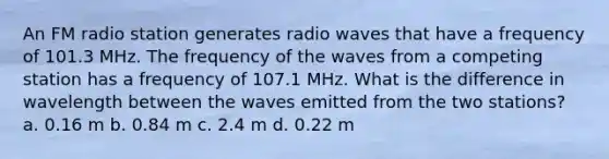 An FM radio station generates radio waves that have a frequency of 101.3 MHz. The frequency of the waves from a competing station has a frequency of 107.1 MHz. What is the difference in wavelength between the waves emitted from the two stations? a. 0.16 m b. 0.84 m c. 2.4 m d. 0.22 m