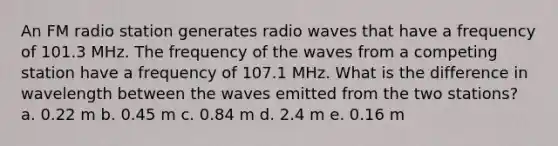 An FM radio station generates radio waves that have a frequency of 101.3 MHz. The frequency of the waves from a competing station have a frequency of 107.1 MHz. What is the difference in wavelength between the waves emitted from the two stations? a. 0.22 m b. 0.45 m c. 0.84 m d. 2.4 m e. 0.16 m