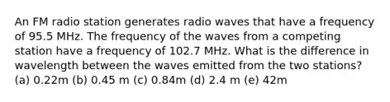 An FM radio station generates radio waves that have a frequency of 95.5 MHz. The frequency of the waves from a competing station have a frequency of 102.7 MHz. What is the difference in wavelength between the waves emitted from the two stations? (a) 0.22m (b) 0.45 m (c) 0.84m (d) 2.4 m (e) 42m