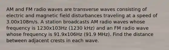 AM and FM radio waves are transverse waves consisting of electric and magnetic field disturbances traveling at a speed of 3.00x108m/s. A station broadcasts AM radio waves whose frequency is 1230x103Hz (1230 kHz) and an FM radio wave whose frequency is 91.9x106Hz (91.9 MHz). Find the distance between adjacent crests in each wave.