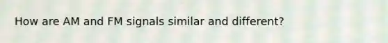 How are AM and FM signals similar and different?