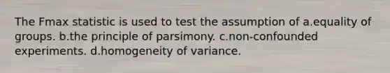 The Fmax statistic is used to test the assumption of a.equality of groups. b.the principle of parsimony. c.non-confounded experiments. d.homogeneity of variance.